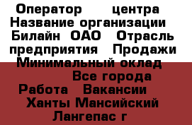 Оператор Call-центра › Название организации ­ Билайн, ОАО › Отрасль предприятия ­ Продажи › Минимальный оклад ­ 35 000 - Все города Работа » Вакансии   . Ханты-Мансийский,Лангепас г.